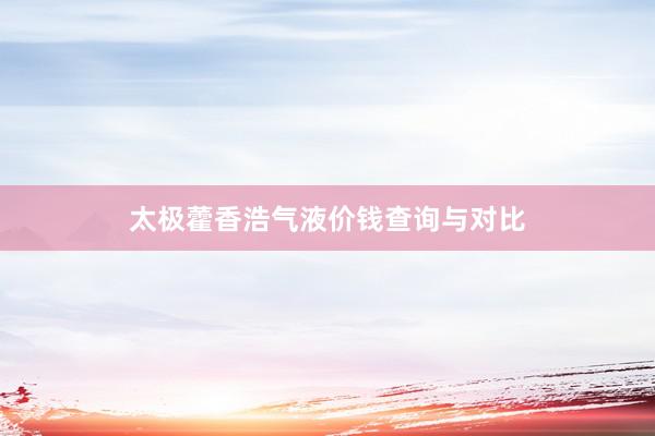 太极藿香浩气液价钱查询与对比
